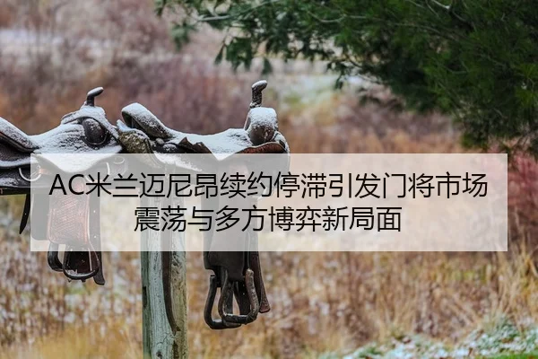 AC米兰迈尼昂续约停滞引发门将市场震荡与多方博弈新局面
