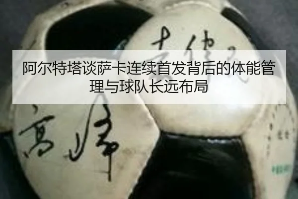 阿尔特塔谈萨卡连续首发背后的体能管理与球队长远布局