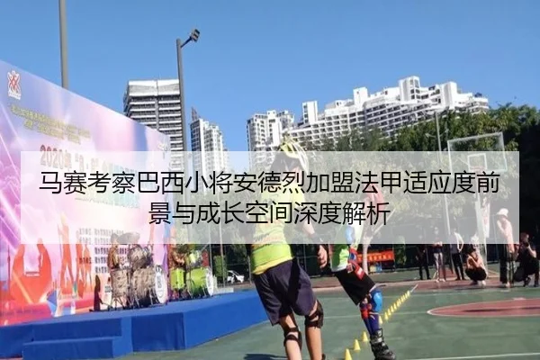 马赛考察巴西小将安德烈加盟法甲适应度前景与成长空间深度解析