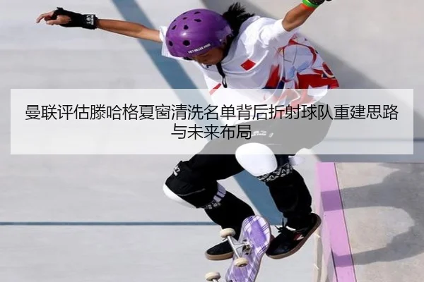 曼联评估滕哈格夏窗清洗名单背后折射球队重建思路与未来布局