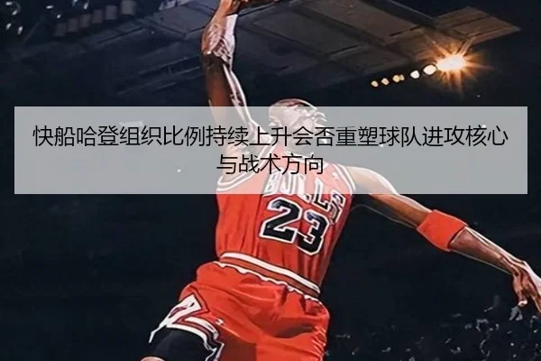 快船哈登组织比例持续上升会否重塑球队进攻核心与战术方向