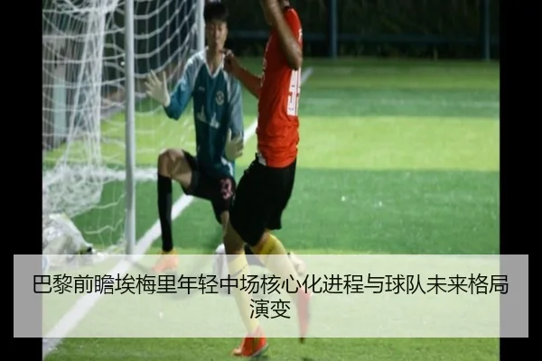 巴黎前瞻埃梅里年轻中场核心化进程与球队未来格局演变