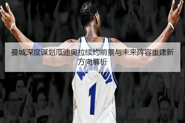 曼城深度谋划瓜迪奥拉续约前景与未来阵容重建新方向解析