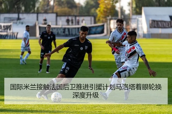国际米兰接触法国后卫推进引援计划马洛塔着眼轮换深度升级