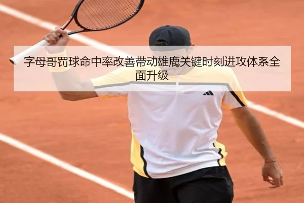 字母哥罚球命中率改善带动雄鹿关键时刻进攻体系全面升级